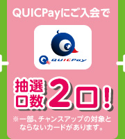 QUICPayにご入会で 抽選口数2口！ ※一部、チャンスアップの対象とならないカードがあります。