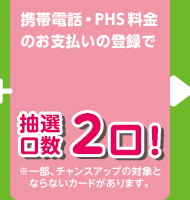 携帯電話・PHS料金のお支払いの登録で 抽選口数2口！ ※一部、チャンスアップの対象とならないカードがあります。
