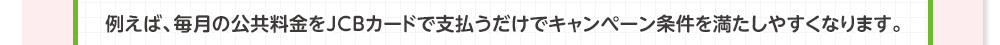 例えば、毎月の公共料金をJCBカードで支払うだけでキャンペーン条件を満たしやすくなります。