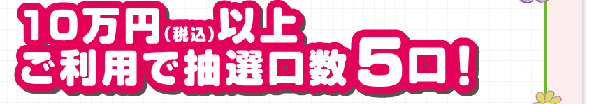 10万円（税込）以上ご利用で抽選口数5口！