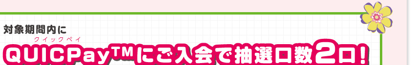 対象期間内にクイックペイQUICPay(TM)にご入会で抽選口数2口！