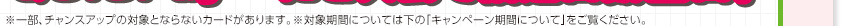 ※一部、チャンスアップの対象とならないカードがあります。※対象期間については下の「キャンペーン期間について」をご覧ください。
