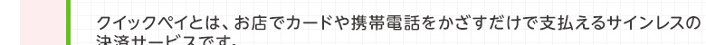 クイックペイとは、お店でカードや携帯電話をかざすだけで支払えるサインレスの決済サービスです。