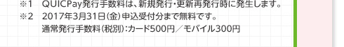 ※1 QUICPay発行手数料は、新規発行・更新再発行時に発生します。※2 2017年3月31日（金）申込受付分まで無料です。 通常発行手数料（税別）：カード500円／モバイル300円