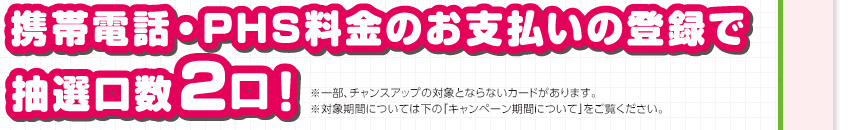携帯電話・PHS料金のお支払いの登録で抽選口数2口！ ※一部、チャンスアップの対象とならないカードがあります。 ※対象期間については下の「キャンペーン期間について」をご覧ください。