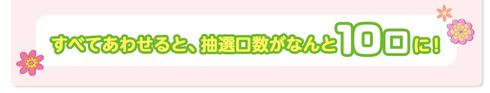 すべてあわせると、抽選口数がなんと10口に！