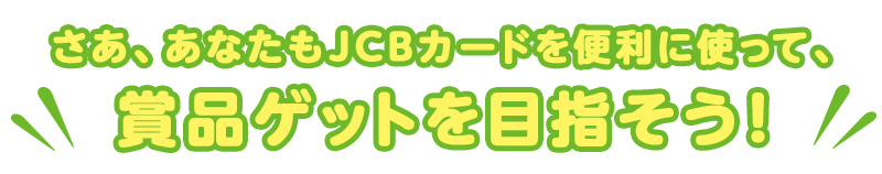 さあ、あなたもJCBカードを便利に使って、賞品ゲットを目指そう！